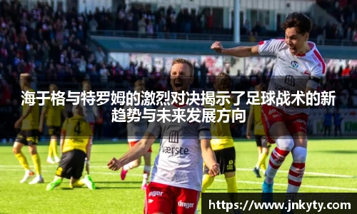 海于格与特罗姆的激烈对决揭示了足球战术的新趋势与未来发展方向