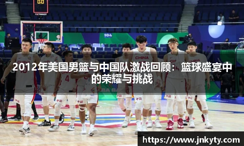2012年美国男篮与中国队激战回顾：篮球盛宴中的荣耀与挑战